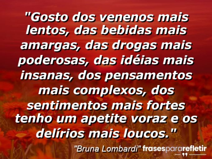 Frases de Amor: mensagens românticas e apaixonantes - “Gosto dos venenos mais lentos, das bebidas mais amargas, das drogas mais poderosas, das idéias mais insanas, dos pensamentos mais complexos, dos sentimentos mais fortes… tenho um apetite voraz e os delírios mais loucos.”