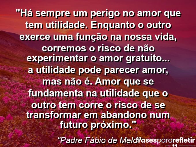 Frases de Amor: mensagens românticas e apaixonantes - “Há sempre um perigo no amor que tem utilidade. Enquanto o outro exerce uma função na nossa vida, corremos o risco de não experimentar o amor gratuito(…) A utilidade pode parecer amor, mas não é. Amor que se fundamenta na utilidade que o outro tem corre o risco de se transformar em abandono num futuro próximo.”