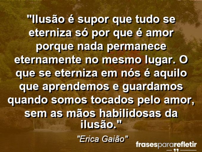 Frases de Amor: mensagens românticas e apaixonantes - “Ilusão é supor que tudo se eterniza só por que é amor… Porque nada permanece eternamente no mesmo lugar. O que se eterniza em nós é aquilo que aprendemos e guardamos quando somos tocados pelo amor, sem as mãos habilidosas da ilusão.”