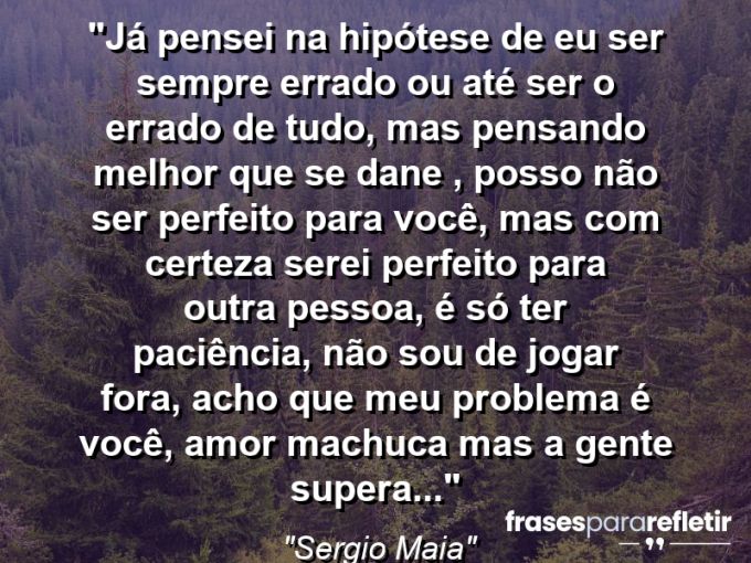 Frases de Amor: mensagens românticas e apaixonantes - “Já pensei na hipótese de eu ser sempre errado ou até ser o errado de tudo, mas pensando melhor que se dane , posso não ser perfeito para você, mas com certeza serei perfeito para outra pessoa, é só ter paciência, não sou de jogar fora, acho que meu problema é você, amor machuca mas a gente supera…”