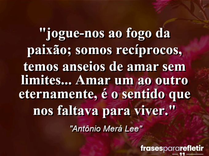 Frases de Amor: mensagens românticas e apaixonantes - ““Jogue-nos ao fogo da paixão; somos recíprocos, temos anseios de amar sem limites… Amar um ao outro eternamente, é o sentido que nos faltava para viver.””