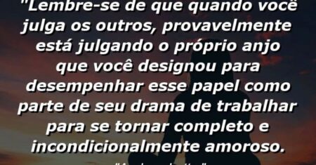 “Lembre-se de que quando você julga os outros, provavelmente está julgando o próprio anjo que você designou para desempenhar esse papel como parte de seu drama de trabalhar para se tornar completo e incondicionalmente amoroso.