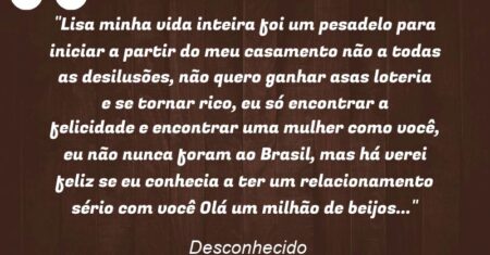 “Lisa minha vida inteira foi um pesadelo para iniciar a partir do meu casamento não a todas as desilusões, não quero ganhar asas loteria e se tornar rico, eu só encontrar a felicidade e encontrar uma mulher como você, eu não nunca foram ao Brasil, mas há verei feliz se eu conhecia a ter um relacionamento sério com você Olá um milhão de beijos…”