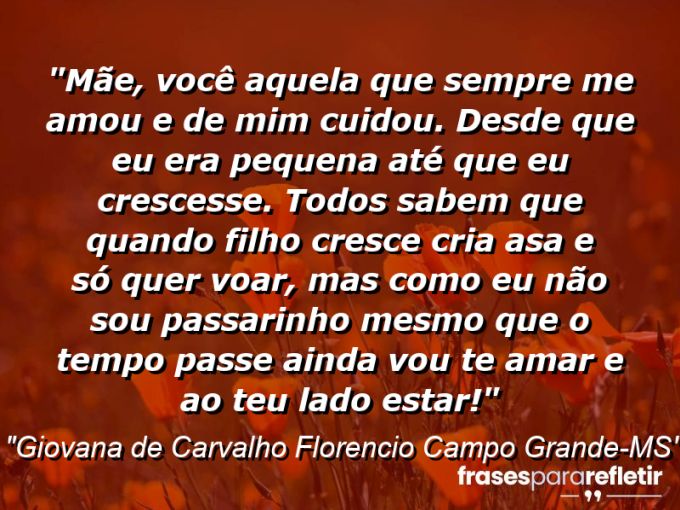 Frases de Amor: mensagens românticas e apaixonantes - “Mãe, você aquela que sempre me amou e de mim cuidou. Desde que eu era pequena até que eu crescesse. Todos sabem que quando filho cresce cria asa e só quer voar, mas como eu não sou passarinho mesmo que o tempo passe ainda vou te amar e ao teu lado estar!”