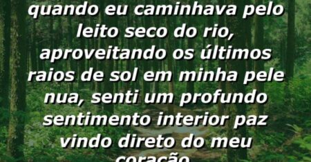 “Mais tarde naquele dia, quando eu caminhava pelo leito seco do rio, aproveitando os últimos raios de sol em minha pele nua, senti um profundo sentimento interior paz vindo direto do meu coração.