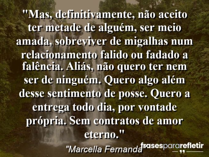 Frases de Amor: mensagens românticas e apaixonantes - “Mas, definitivamente, não aceito ter metade de alguém, ser meio amada, sobreviver de migalhas num relacionamento falido ou fadado a falência. Aliás, não quero ter nem ser de ninguém. Quero algo além desse sentimento de posse. Quero a entrega todo dia, por vontade própria. Sem contratos de amor eterno.”