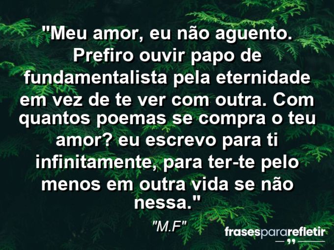 Frases de Amor: mensagens românticas e apaixonantes - “Meu amor, eu não aguento. Prefiro ouvir papo de fundamentalista pela eternidade em vez de te ver com outra. Com quantos poemas se compra o teu amor? Eu escrevo para ti infinitamente, para ter-te pelo menos em outra vida se não nessa.”