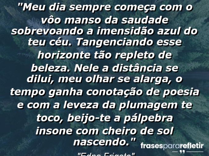 Frases de Amor: mensagens românticas e apaixonantes - “Meu dia sempre começa com o vôo manso da saudade sobrevoando a imensidão azul do teu céu. Tangenciando esse horizonte tão repleto de beleza. Nele a distância se dilui, meu olhar se alarga, o tempo ganha conotação de poesia e com a leveza da plumagem te toco, beijo-te a pálpebra insone com cheiro de sol nascendo.”