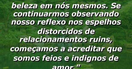 “Muitas vezes, não vemos a beleza em nós mesmos. Se continuarmos observando nosso reflexo nos espelhos distorcidos de relacionamentos ruins, começamos a acreditar que somos feios e indignos de amor.”