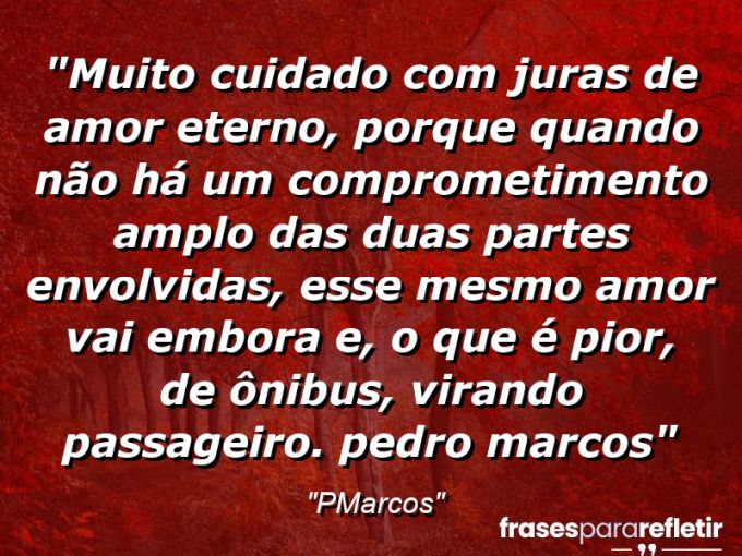 Frases de Amor: mensagens românticas e apaixonantes - “Muito cuidado com juras de AMOR ETERNO, porque quando não há um comprometimento amplo das duas partes envolvidas, esse mesmo amor vai embora e, o que é pior, de ônibus, virando PASSAGEIRO. (Pedro Marcos)”