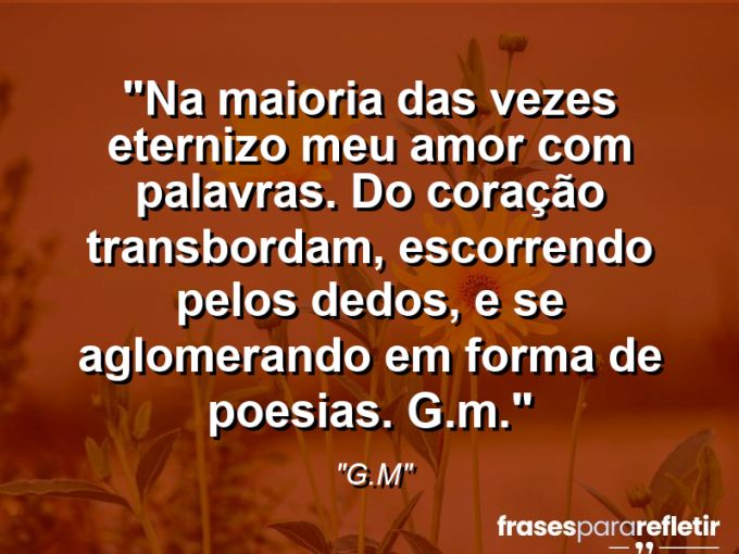 Frases de Amor: mensagens românticas e apaixonantes - “Na maioria das vezes eternizo meu amor com palavras. Do coração transbordam, escorrendo pelos dedos, e se aglomerando em forma de poesias. G.M.”