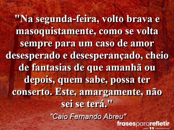 Frases de Amor: mensagens românticas e apaixonantes - “Na segunda-feira, volto brava e masoquistamente, como se volta sempre para um caso de amor desesperado e desesperançado, cheio de fantasias de que amanhã ou depois, quem sabe, possa ter conserto. Este, amargamente, não sei se terá.”