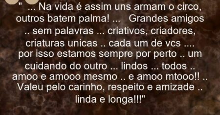 ” … Na vida é assim: uns armam o circo, outros batem palma! … Grandes amigos .. sem palavras … criativos, criadores, criaturas unicas .. cada um de vcs …. por isso estamos sempre por perto .. um cuidando do outro … lindos … todos .. amoo e amooo mesmo .. e amoo mtooo!! .. Valeu pelo carinho, respeito e amizade .. linda e longa!!!”