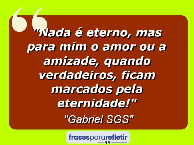 Frases de Amor: mensagens românticas e apaixonantes - “Nada é eterno, mas para mim o amor ou a amizade, quando verdadeiros, ficam marcados pela eternidade!”