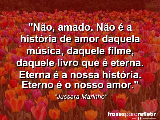 Frases de Amor: mensagens românticas e apaixonantes - “Não, amado. Não é a história de amor daquela música, daquele filme, daquele livro que é eterna. Eterna é a nossa história. Eterno é o nosso amor.”