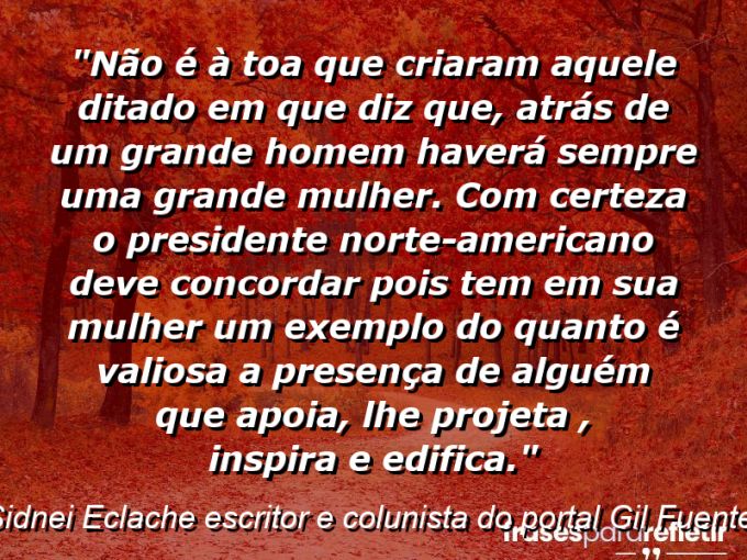 Frases de Amor: mensagens românticas e apaixonantes - “Não é à toa que criaram aquele ditado em que diz que, “atrás de um grande homem haverá sempre uma grande mulher”. Com certeza o presidente norte-americano deve concordar pois tem em sua mulher um exemplo do quanto é valiosa a presença de alguém que apoia, lhe projeta , inspira e edifica.”