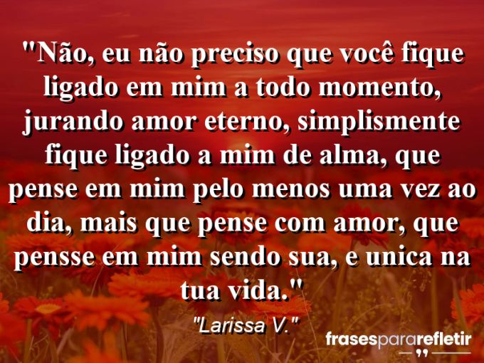 Frases de Amor: mensagens românticas e apaixonantes - “Não, eu não preciso que você fique ligado em mim a todo momento, jurando amor eterno, simplismente fique ligado a mim de alma, que pense em mim pelo menos uma vez ao dia, mais que pense com amor, que pensse em mim sendo sua, e unica na tua vida.”