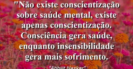 “Não existe conscientização sobre saúde mental, existe apenas conscientização. Consciência gera saúde, enquanto insensibilidade gera mais sofrimento.