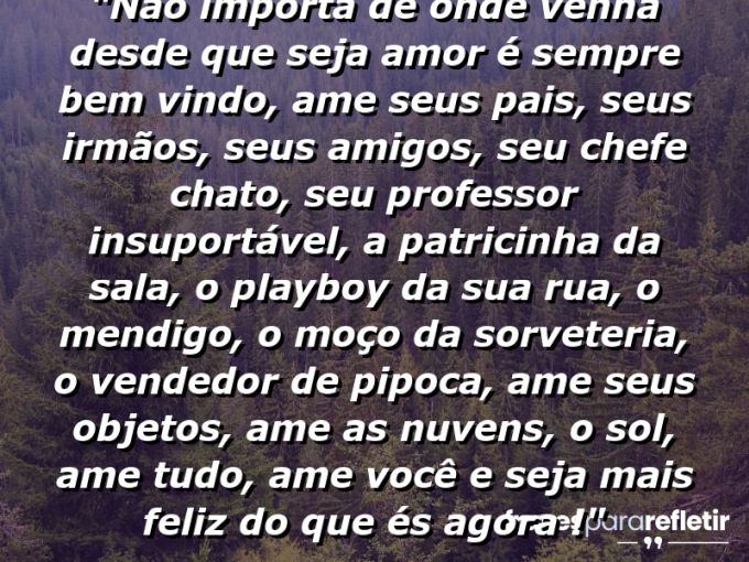 Frases de Amor: mensagens românticas e apaixonantes - “Não importa de onde venha desde que seja amor é sempre bem vindo, ame seus pais, seus irmãos, seus amigos, seu chefe chato, seu professor insuportável, a patricinha da sala, o playboy da sua rua, o mendigo, o moço da sorveteria, o vendedor de pipoca, ame seus objetos, ame as nuvens, o sol, ame tudo, ame VOCÊ e seja mais feliz do que és agora !”