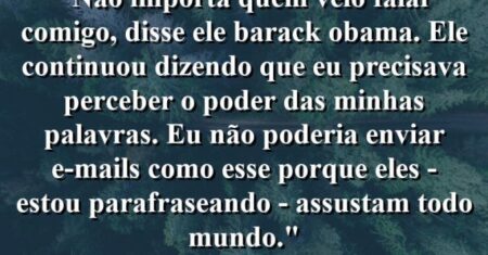 “Não importa quem veio falar comigo’, disse ele (Barack Obama). Ele continuou dizendo que eu precisava perceber o poder das minhas palavras. Eu não poderia enviar e-mails como esse porque eles – estou parafraseando – assustam todo mundo.”