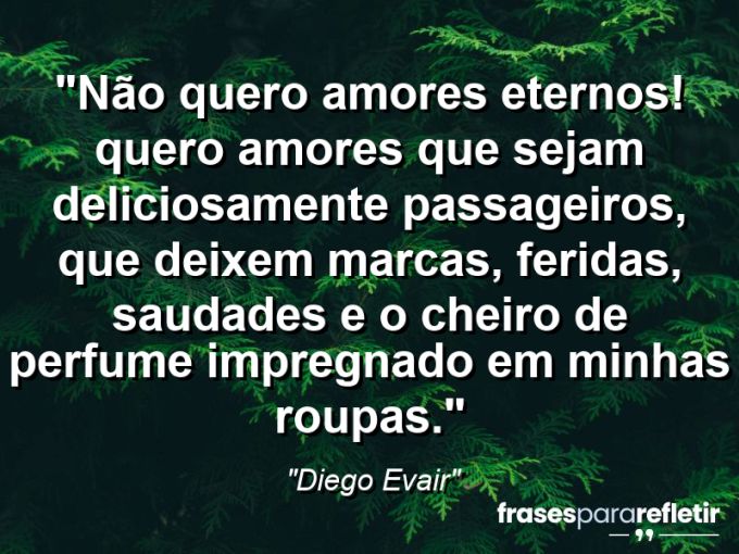 Frases de Amor: mensagens românticas e apaixonantes - “Não quero amores eternos! Quero amores que sejam deliciosamente passageiros, que deixem marcas, feridas, saudades e o cheiro de perfume impregnado em minhas roupas.”