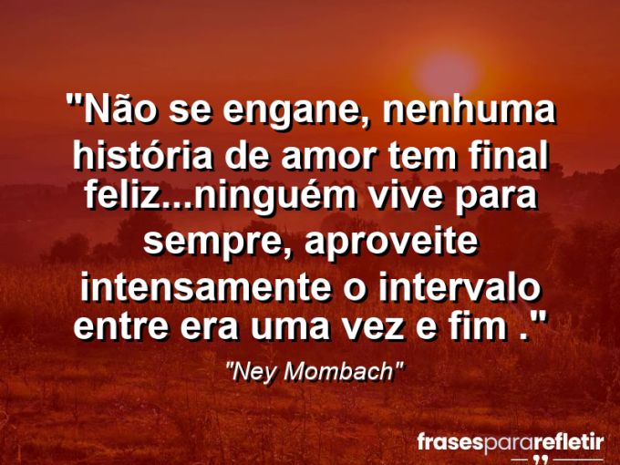 Frases de Amor: mensagens românticas e apaixonantes - “Não se engane, nenhuma história de amor tem final feliz…ninguém vive para sempre, aproveite intensamente o intervalo entre era uma vez e fim .”