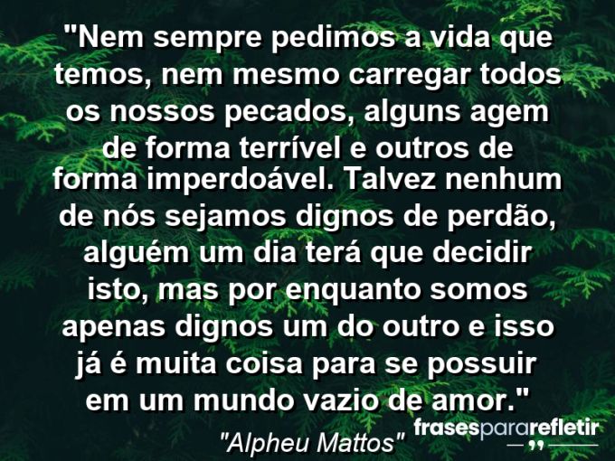 Frases de Amor: mensagens românticas e apaixonantes - “Nem sempre pedimos a vida que temos, nem mesmo carregar todos os nossos pecados, alguns agem de forma terrível e outros de forma imperdoável. Talvez nenhum de nós sejamos dignos de perdão, alguém um dia terá que decidir isto, mas por enquanto somos apenas dignos um do outro e isso já é muita coisa para se possuir em um mundo vazio de amor.”