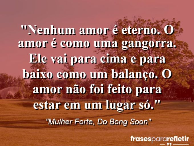 Frases de Amor: mensagens românticas e apaixonantes - “Nenhum amor é eterno. O amor é como uma gangorra. Ele vai para cima e para baixo como um balanço. O amor não foi feito para estar em um lugar só.”