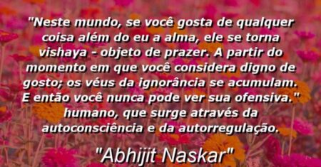 “Neste mundo, se você gosta de qualquer coisa além do Eu (A Alma), ele se torna vishaya – objeto de prazer. A partir do momento em que você considera digno de gosto; os véus da ignorância se acumulam. E então você nunca pode ver sua ofensiva.” humano, que surge através da autoconsciência e da autorregulação.