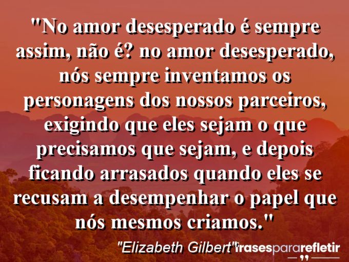 Frases de Amor: mensagens românticas e apaixonantes - “No amor desesperado é sempre assim, não é? No amor desesperado, nós sempre inventamos os personagens dos nossos parceiros, exigindo que eles sejam o que precisamos que sejam, e depois ficando arrasados quando eles se recusam a desempenhar o papel que nós mesmos criamos.”