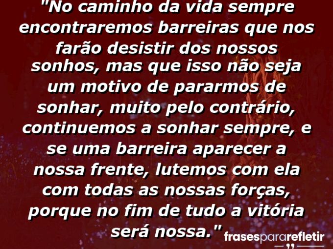 Frases de Amor: mensagens românticas e apaixonantes - “No caminho da vida sempre encontraremos barreiras que nos farão desistir dos nossos sonhos, mas que isso não seja um motivo de pararmos de sonhar, muito pelo contrário, continuemos a sonhar sempre, e se uma barreira aparecer a nossa frente, lutemos com ela com todas as nossas forças, porque no fim de tudo… a vitória será nossa.”