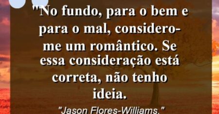 “No fundo, para o bem e para o mal, considero-me um romântico. Se essa consideração está correta, não tenho ideia.