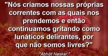“Nós criamos nossas próprias correntes com as quais nos prendemos e então continuamos gritando como lunáticos delirantes, por que não somos livres?”