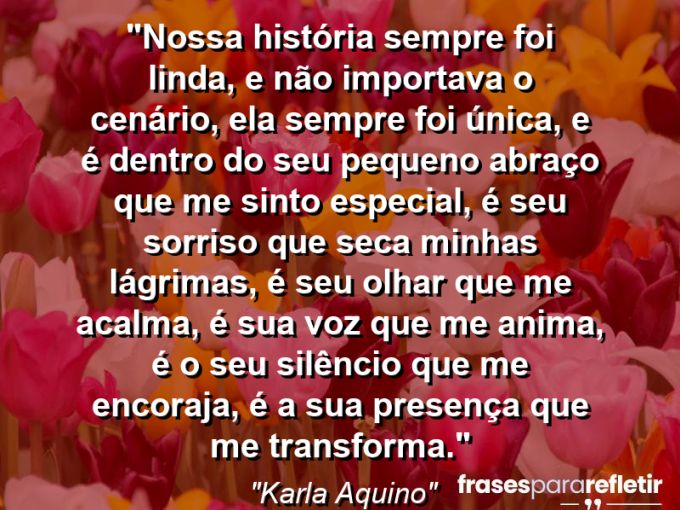 Frases de Amor: mensagens românticas e apaixonantes - “Nossa história sempre foi linda, e não importava o cenário, ela sempre foi única, e é dentro do seu pequeno abraço que me sinto especial, é seu sorriso que seca minhas lágrimas, é seu olhar que me acalma, é sua voz que me anima, é o seu silêncio que me encoraja, é a sua presença que me transforma.”