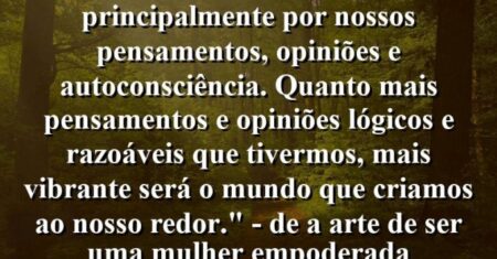 “Nosso eu interior é projetado principalmente por nossos pensamentos, opiniões e autoconsciência. Quanto mais pensamentos e opiniões lógicos e razoáveis que tivermos, mais vibrante será o mundo que criamos ao nosso redor.” – De ‘A Arte de Ser uma Mulher Empoderada