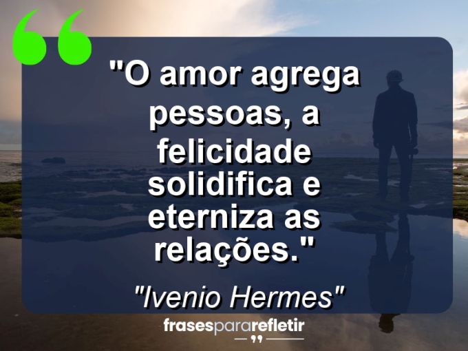 Frases de Amor: mensagens românticas e apaixonantes - “O amor agrega pessoas, a felicidade solidifica e eterniza as relações.”