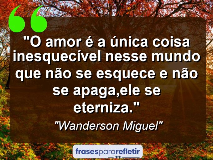 Frases de Amor: mensagens românticas e apaixonantes - “O amor é a única coisa inesquecível nesse mundo que não se esquece e não se apaga,ele se eterniza.”