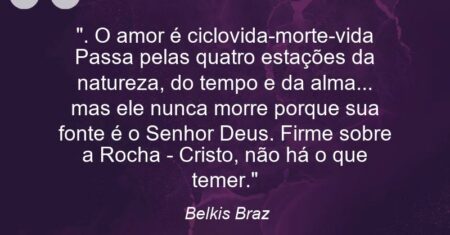 “. O amor é ciclo(vida-morte-vida) Passa pelas quatro estações da natureza, do tempo e da alma… – mas ele nunca morre porque sua fonte é o Senhor Deus. Firme sobre a Rocha – Cristo, não há o que temer.”