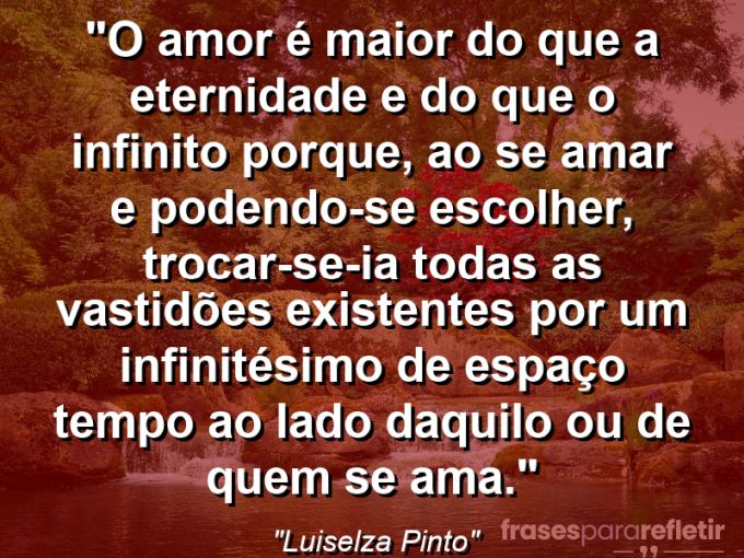 Frases de Amor: mensagens românticas e apaixonantes - “O amor é maior do que a eternidade e do que o infinito porque, ao se amar e podendo-se escolher, trocar-se-ia todas as vastidões existentes por um infinitésimo de espaço tempo ao lado daquilo ou de quem se ama.”