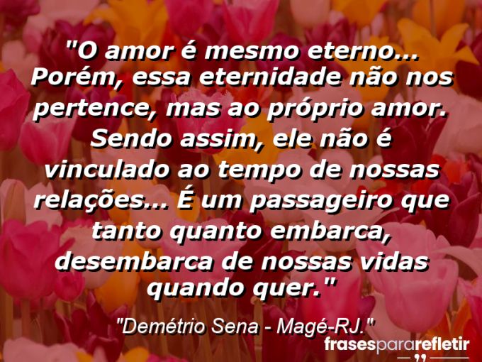 Frases de Amor: mensagens românticas e apaixonantes - “O amor é mesmo eterno… Porém, essa eternidade não nos pertence, mas ao próprio amor. Sendo assim, ele não é vinculado ao tempo de nossas relações… É um passageiro que tanto quanto embarca, desembarca de nossas vidas quando quer.”