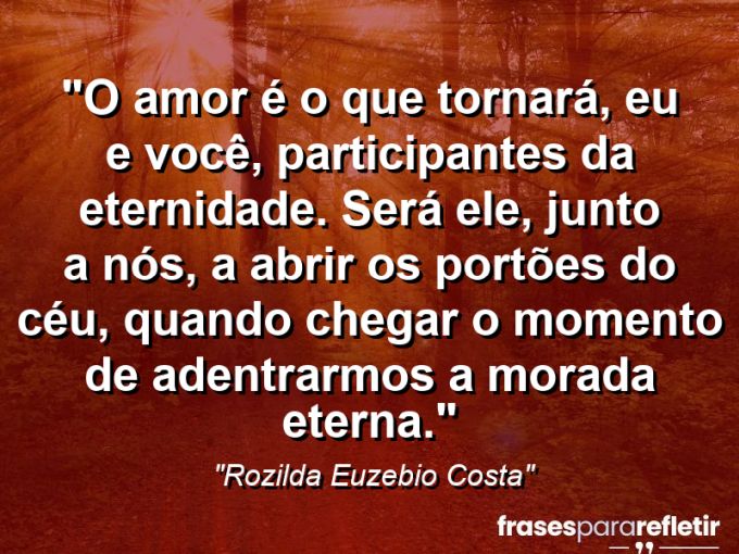 Frases de Amor: mensagens românticas e apaixonantes - “O amor é o que tornará, eu e você, participantes da eternidade. Será ele, junto a nós, a abrir os portões do céu, quando chegar o momento de adentrarmos a morada eterna.”