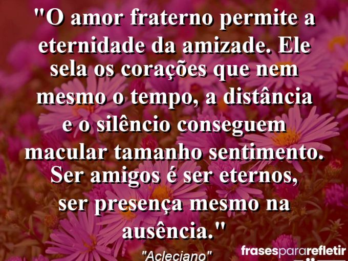 Frases de Amor: mensagens românticas e apaixonantes - “O amor fraterno permite a eternidade da amizade. Ele sela os corações que nem mesmo o tempo, a distância e o silêncio conseguem macular tamanho sentimento. Ser amigos é ser eternos, ser presença mesmo na ausência.”