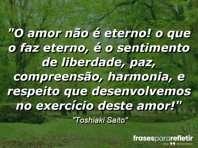 Frases de Amor: mensagens românticas e apaixonantes - “O amor não é eterno! O que o faz eterno, é o sentimento de liberdade, paz, compreensão, harmonia, e respeito que desenvolvemos no exercício deste amor!”