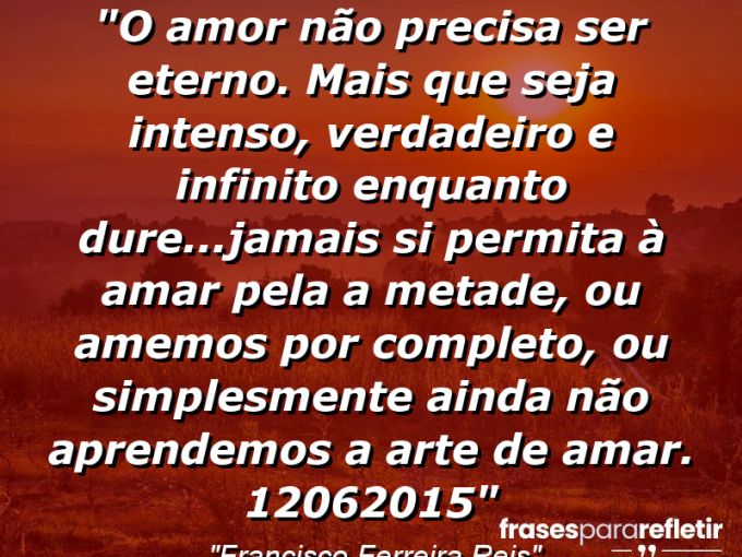 Frases de Amor: mensagens românticas e apaixonantes - “O Amor não precisa ser eterno. Mais que seja intenso, verdadeiro e infinito enquanto dure…jamais si permita à amar pela a metade, ou amemos por completo, ou simplesmente ainda não aprendemos a arte de amar. . 12/06/2015”