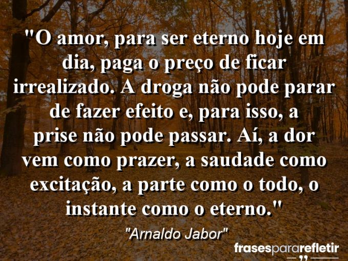 Frases de Amor: mensagens românticas e apaixonantes - “O amor, para ser eterno hoje em dia, paga o preço de ficar irrealizado. A droga não pode parar de fazer efeito e, para isso, a “prise” não pode passar. Aí, a dor vem como prazer, a saudade como excitação, a parte como o todo, o instante como o eterno.”