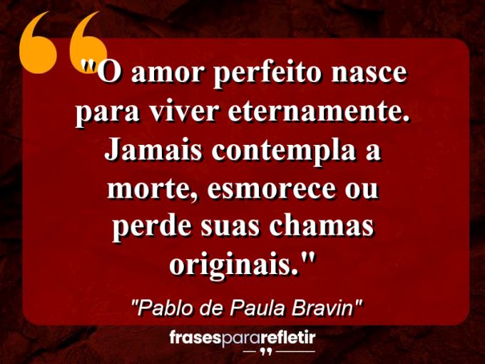 Frases de Amor: mensagens românticas e apaixonantes - “O amor perfeito nasce para viver eternamente. Jamais contempla a morte, esmorece ou perde suas chamas originais.”