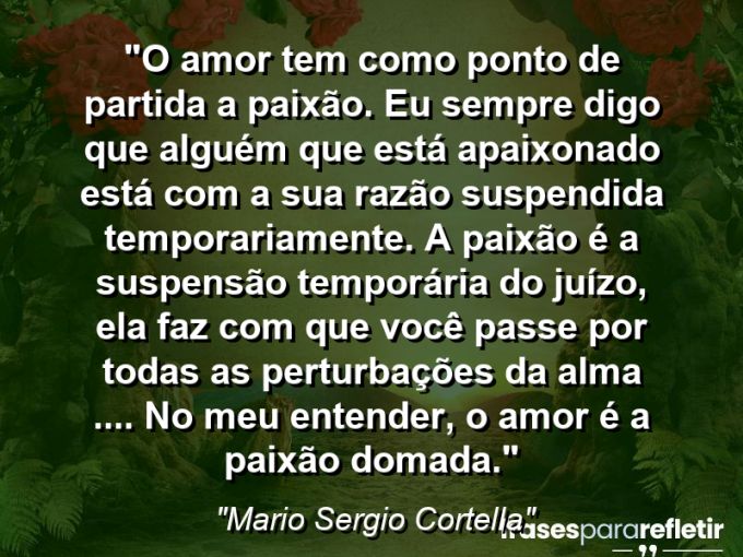 Frases de Amor: mensagens românticas e apaixonantes - “O amor tem como ponto de partida a paixão. Eu sempre digo que alguém que está apaixonado está com a sua razão suspendida temporariamente. A paixão é a suspensão temporária do juízo, ela faz com que você passe por todas as perturbações da alma (…). No meu entender, o amor é a paixão domada.”