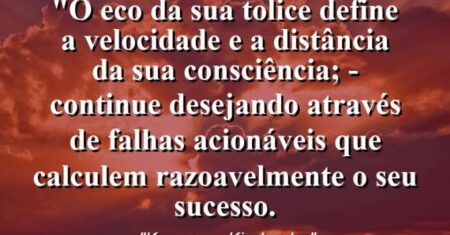“O eco da sua tolice define a velocidade e a distância da sua consciência; – continue desejando através de falhas acionáveis que calculem razoavelmente o seu sucesso.