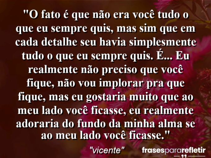 Frases de Amor: mensagens românticas e apaixonantes - “O fato é que não era você tudo o que eu sempre quis, mas sim que em cada detalhe seu havia simplesmente tudo o que eu sempre quis. É… eu realmente não preciso que você fique, não vou implorar pra que fique, mas eu gostaria muito que ao meu lado você ficasse, eu realmente adoraria do fundo da minha alma se ao meu lado você ficasse.”