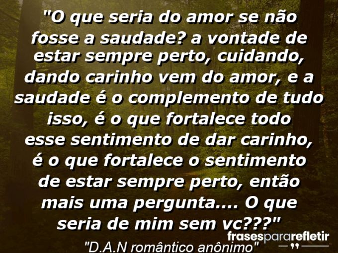 Frases de Amor: mensagens românticas e apaixonantes - “O que seria do amor se não fosse a saudade? a vontade de estar sempre perto, cuidando, dando carinho vem do amor, e a saudade é o complemento de tudo isso, é o que fortalece todo esse sentimento de dar carinho, é o que fortalece o sentimento de estar sempre perto, então mais uma pergunta…. O que seria de mim sem vc???”